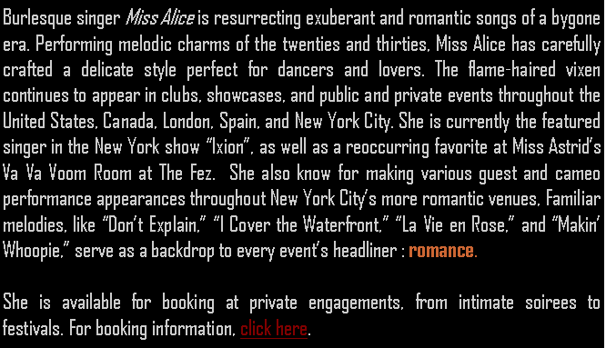 Text Box: Burlesque singer Miss Alice is resurrecting exuberant and romantic songs of a bygone era. Performing melodic charms of the twenties and thirties, Miss Alice has carefully crafted a delicate style perfect for dancers and lovers. The flame-haired vixen continues to appear in clubs, showcases, and public and private events throughout the United States, Canada, London, Spain, and New York City. She is currently the featured singer in the New York show Ixion, as well as a reoccurring favorite at Miss Astrids Va Va Voom Room at The Fez.  She also know for making various guest and cameo performance appearances throughout New York Citys more romantic venues, Familiar melodies, like Dont Explain, I Cover the Waterfront, La Vie en Rose, and Makin Whoopie, serve as a backdrop to every events headliner : romance.She is available for booking at private engagements, from intimate soirees to  festivals. For booking information, click here.